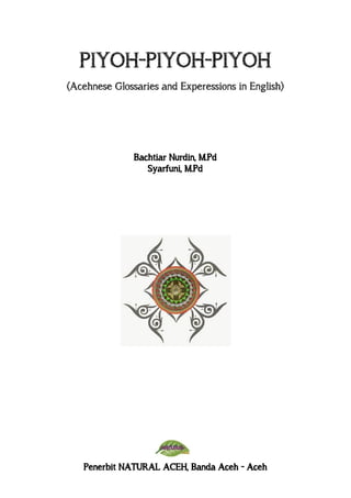 PIYOH-PIYOH-PIYOH
(Acehnese Glossaries and Experessions in English)
Bachtiar Nurdin, M.Pd
Syarfuni, M.Pd
Penerbit NATURAL ACEH, Banda Aceh - Aceh
 
