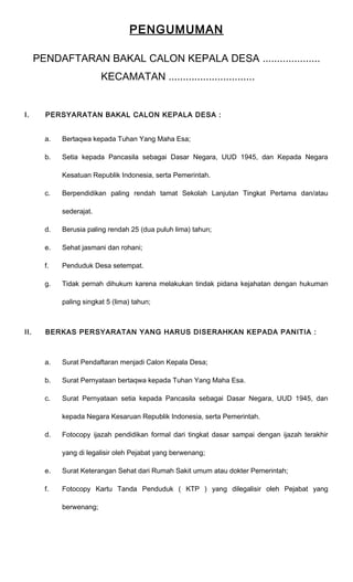PENGUMUMAN 
PENDAFTARAN BAKAL CALON KEPALA DESA .................... 
KECAMATAN .............................. 
I. PERSYARATAN BAKAL CALON KEPALA DESA : 
a. Bertaqwa kepada Tuhan Yang Maha Esa; 
b. Setia kepada Pancasila sebagai Dasar Negara, UUD 1945, dan Kepada Negara 
Kesatuan Republik Indonesia, serta Pemerintah. 
c. Berpendidikan paling rendah tamat Sekolah Lanjutan Tingkat Pertama dan/atau 
sederajat. 
d. Berusia paling rendah 25 (dua puluh lima) tahun; 
e. Sehat jasmani dan rohani; 
f. Penduduk Desa setempat. 
g. Tidak pernah dihukum karena melakukan tindak pidana kejahatan dengan hukuman 
paling singkat 5 (lima) tahun; 
II. BERKAS PERSYARATAN YANG HARUS DISERAHKAN KEPADA PANITIA : 
a. Surat Pendaftaran menjadi Calon Kepala Desa; 
b. Surat Pernyataan bertaqwa kepada Tuhan Yang Maha Esa. 
c. Surat Pernyataan setia kepada Pancasila sebagai Dasar Negara, UUD 1945, dan 
kepada Negara Kesaruan Republik Indonesia, serta Pemerintah. 
d. Fotocopy ijazah pendidikan formal dari tingkat dasar sampai dengan ijazah terakhir 
yang di legalisir oleh Pejabat yang berwenang; 
e. Surat Keterangan Sehat dari Rumah Sakit umum atau dokter Pemerintah; 
f. Fotocopy Kartu Tanda Penduduk ( KTP ) yang dilegalisir oleh Pejabat yang 
berwenang; 
 