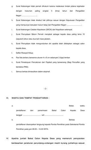 g. Surat Keterangan tidak pernah dihukum karena melakukan tindak pidana kejahatan 
dengan hukuman paling singkat 5 (lima) tahun dari Pengadilan 
Negeri ..............................; 
h. Surat Keterangan tidak dicabut hak pilihnya sesuai dengan Keputusan Pengadilan 
yang mempunyai kekuatan hukum tetap dari Pengadilan Negeri ..............................; 
i. Surat Keterangan Catatan Kepolisian (SKCK) dari Kepolisian setempat; 
j. Surat Pernyataan Belum Pernah menjabat sebagai kepala desa paling lama 10 
(sepuluh) tahun atau dua kali masa jabatan. 
k. Surat Pernyataan tidak mengundurkan diri apabila telah ditetapkan sebagai calon 
kepala desa. 
l. Daftar Riwayat Hidup; 
m. Pas foto terbaru berwarna ukuran 4 x 6 cm sebanyak 3 (tiga) lembar 
n. Surat Persetujuan Pencalonan dari Pejabat yang berwenang (Bagi Pencaftar yang 
berstatus PNS). 
i. Semua berkas dimasukkan dalam stopmaf. 
- 2 - 
III. WAKTU DAN TEMPAT PENDAFTARAN : 
a. Batas waktu 
pendaftaran dan penerimaan Bakal Calon Kepala Desa 
tanggal .................................... s/d ...................................... 
b. Berkas 
pendaftaran disampaikan langsung kepada Panitia Pemilihan pada Sekretariat Panitia 
Pemilihan pada jam 08.00 – 14.00 WITA. 
IV. Apabila jumlah Bakal Calon Kepala Desa yang memenuhi persyaratan 
berdasarkan peraturan perundang-undangan masih kurang jumlahnya sesuai 
 