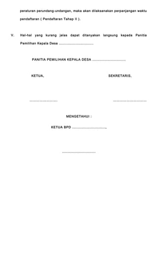 peraturan perundang-undangan, maka akan dilaksanakan perpanjangan waktu 
pendaftaran ( Pendaftaran Tahap II ). 
V. Hal-hal yang kurang jelas dapat ditanyakan langsung kepada Panitia 
Pemilihan Kepala Desa ............................... 
PANITIA PEMILIHAN KEPALA DESA .............................. 
KETUA, SEKRETARIS, 
……………………. ………………………… 
MENGETAHUI : 
KETUA BPD .............................., 
.............................. 
 