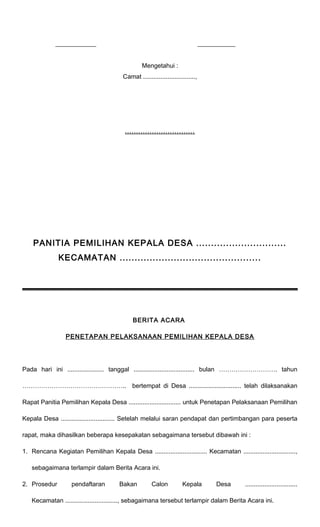 _____________ ____________ 
Mengetahui : 
Camat .............................., 
............................... 
PANITIA PEMILIHAN KEPALA DESA .............................. 
KECAMATAN ............................................... 
BERITA ACARA 
PENETAPAN PELAKSANAAN PEMILIHAN KEPALA DESA 
Pada hari ini ..................... tanggal ................................... bulan ………………………. tahun 
………………………………………….. bertempat di Desa .............................. telah dilaksanakan 
Rapat Panitia Pemilihan Kepala Desa .............................. untuk Penetapan Pelaksanaan Pemilihan 
Kepala Desa ............................... Setelah melalui saran pendapat dan pertimbangan para peserta 
rapat, maka dihasilkan beberapa kesepakatan sebagaimana tersebut dibawah ini : 
1. Rencana Kegiatan Pemilihan Kepala Desa .............................. Kecamatan .............................., 
sebagaimana terlampir dalam Berita Acara ini. 
2. Prosedur pendaftaran Bakan Calon Kepala Desa .............................. 
Kecamatan .............................., sebagaimana tersebut terlampir dalam Berita Acara ini. 
 