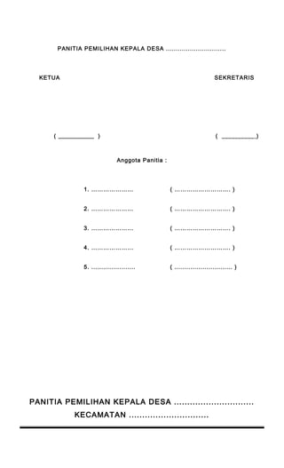 PANITIA PEMILIHAN KEPALA DESA .............................. 
KETUA SEKRETARIS 
( ___________ ) ( __________ ) 
Anggota Panitia : 
1. ………………… ( ………………………. ) 
2. ………………… ( ………………………. ) 
3. ………………... ( ………………………. ) 
4. ………………... ( ………………………. ) 
5. ...................... ( ............................. ) 
PANITIA PEMILIHAN KEPALA DESA .............................. 
KECAMATAN .............................. 
 