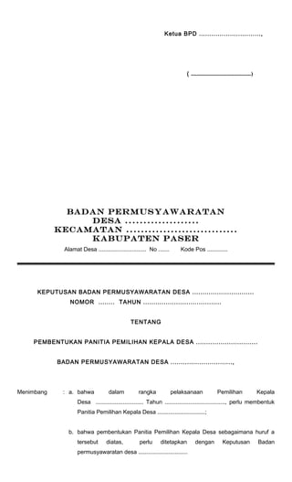 Ketua BPD .............................., 
( ..........................................) 
BADAN PERMUSYAWARATAN 
DESA .................... 
KECAMATAN .............................. 
KABUPATEN PASER 
Alamat Desa .............................. No ....... Kode Pos ............. 
KEPUTUSAN BADAN PERMUSYAWARATAN DESA .............................. 
NOMOR ........ TAHUN ...................................... 
TENTANG 
PEMBENTUKAN PANITIA PEMILIHAN KEPALA DESA .............................. 
BADAN PERMUSYAWARATAN DESA .............................., 
Menimbang : a. bahwa dalam rangka pelaksanaan Pemilihan Kepala 
Desa .............................. Tahun ......................................, perlu membentuk 
Panitia Pemilihan Kepala Desa ..............................; 
b. bahwa pembentukan Panitia Pemilihan Kepala Desa sebagaimana huruf a 
tersebut diatas, perlu ditetapkan dengan Keputusan Badan 
permusyawaratan desa ............................... 
 