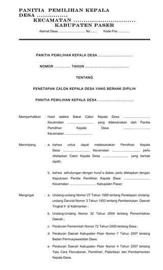 PANITIA PEMILIHAN KEPALA 
DESA ............... 
KECAMATAN .............................. 
KABUPATEN PASER 
Alamat Desa .............................. No ....... Kode Pos ............. 
PANITIA PEMILIHAN KEPALA DESA .............................. 
NOMOR .............. TAHUN ...................................... 
TENTANG 
PENETAPAN CALON KEPALA DESA YANG BERHAK DIPILIH 
PANITIA PEMILIHAN KEPALA DESA .............................., 
Memperhatikan : Hasil seleksi Bakal Calon Kepala Desa .............................. 
Kecamatan .............................. yang dilaksanakan oleh Panitia 
Pemilihan Kepala Desa .............................. 
Kecamatan ............................... 
Menimbang : a. bahwa untuk dapat melaksanakan Pemilihan Kepala 
Desa .............................. Kecamatan .............................., perlu 
ditetapkan Calon Kepala Desa .............................. yang berhak 
dipilih; 
b. bahwa sehubungan dengan huruf a diatas, perlu ditetapkan dengan 
Keputusan Panitia Pemilihan Kepala Desa .............................. 
Kecamatan .............................. Kabupaten Paser; 
Mengingat : a. Undang-undang Nomor 27 Tahun 1959 tentang Penetapan Undang-undang 
Darurat Nomor 3 Tahun 1953 tentang Pembentukan Daerah 
Tingkat II di Kalimantan ; 
b. Undang-Undang Nomor 32 Tahun 2004 tentang Pemerintahan 
Daerah ; 
c. Peraturan Pemerintah Nomor 72 Tahun 2005 tentang Desa ; 
d. Peraturan Daerah Kabupaten Pasir Nomor 7 Tahun 2007 tentang 
Badan Permusyawaratan Desa; 
e. Peraturan Daerah Kabupaten Pasir Nomor 4 Tahun 2007 tentang 
Tata Cara Pencalonan, Pemilihan, Pelantikan dan Pemberhentian 
Kepala Desa; 
 