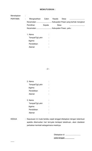 MEMUTUSKAN : 
Menetapkan : 
PERTAMA : Mengesahkan Calon Kepala Desa .............................. 
Kecamatan .............................. Kabupaten Paser yang berhak mengikuti 
Pemilihan Kepala Desa .............................. 
Kecamatan .............................. Kabupaten Paser, yaitu : 
1. Nama : 
Tempat/Tgl.Lahir : 
Agama : 
Pendidikan : 
Alamat : 
- 2 - 
2. Nama : 
Tempat/Tgl.Lahir : 
Agama : 
Pendidikan : 
Alamat : 
3. Nama : 
Tempat/Tgl.Lahir : 
Agama : 
Pendidikan : 
Alamat : 
KEDUA : Keputusan ini mulai berlaku sejak tanggal ditetapkan dengan ketentuan 
apabila dikemudian hari ternyata terdapat kekeliruan, akan diadakan 
perbaikan kembali sebagaimana mestinya. 
Ditetapkan di .............................. 
pada tanggal___________ 
 
