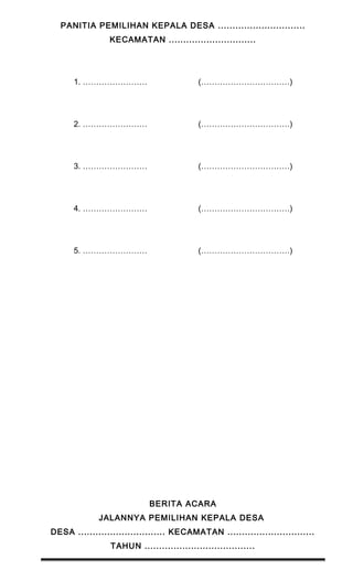 PANITIA PEMILIHAN KEPALA DESA .............................. 
KECAMATAN .............................. 
1. …………………… (……………………………) 
2. …………………… (……………………………) 
3. …………………… (……………………………) 
4. …………………… (……………………………) 
5. …………………… (……………………………) 
BERITA ACARA 
JALANNYA PEMILIHAN KEPALA DESA 
DESA .............................. KECAMATAN .............................. 
TAHUN ...................................... 
 