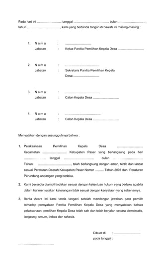 Pada hari ini ………………….., tanggal ……………………………. bulan ……………………… 
tahun ......................................, kami yang bertanda tangan di bawah ini masing-masing : 
1. N a m a : .............................. 
Jabatan : Ketua Panitia Pemilihan Kepala Desa .............................. 
2. N a m a : …………………………… 
Jabatan : Sekretaris Panitia Pemilihan Kepala 
Desa .............................. 
3. N a m a : ……………………………. 
Jabatan : Calon Kepala Desa .............................. 
4. N a m a : ……………………………. 
Jabatan : Calon Kepala Desa .............................. 
Menyatakan dengan sesungguhnya bahwa : 
1. Pelaksanaan Pemilihan Kepala Desa .............................. 
Kecamatan ............................ Kabupaten Paser yang berlangsung pada hari 
………………… tanggal ……………………….. bulan ……………………….. 
Tahun ......................................, telah berlangsung dengan aman, tertib dan lancar 
sesuai Peraturan Daerah Kabupaten Paser Nomor ……... Tahun 2007 dan Peraturan 
Perundang-undangan yang berlaku. 
2. Kami bersedia diambil tindakan sesuai dengan ketentuan hukum yang berlaku apabila 
dalam hal menyatakan keterangan tidak sesuai dengan kenyataan yang sebenarnya. 
3. Berita Acara ini kami tanda tangani setelah mendengar jawaban para pemilih 
terhadap pernyataan Panitia Pemilihan Kepala Desa yang menyatakan bahwa 
pelaksanaan pemilihan Kepala Desa telah sah dan telah berjalan secara demokratis, 
langsung, umum, bebas dan rahasia. 
Dibuat di : ............................... 
pada tanggal : 
……………………………. 
 