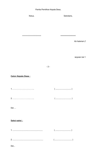 Panitia Pemilihan Kepala Desa, 
Ketua, 
………………………… . 
Sekretaris, 
.............................. 
Ke halaman 2 
lanjutan hal 1 
- 2 - 
Calon Kepala Desa : 
1. …………………………….. ( ............................... ) 
2. …………………………….. ( ............................... ) 
Dst…. 
Saksi-saksi : 
1. ........................................................... ( ............................... ) 
2. ............................................................ ( .................................. ) 
Dst... 
 