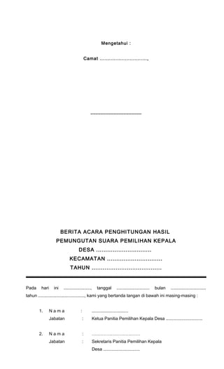 Mengetahui : 
Camat .............................., 
____________________ 
BERITA ACARA PENGHITUNGAN HASIL 
PEMUNGUTAN SUARA PEMILIHAN KEPALA 
DESA .............................. 
KECAMATAN .............................. 
TAHUN ...................................... 
Pada hari ini ......................, tanggal ........................... bulan ............................. 
tahun ......................................, kami yang bertanda tangan di bawah ini masing-masing : 
1. N a m a : .............................. 
Jabatan : Ketua Panitia Pemilihan Kepala Desa .............................. 
2. N a m a : …………………………… 
Jabatan : Sekretaris Panitia Pemilihan Kepala 
Desa .............................. 
 