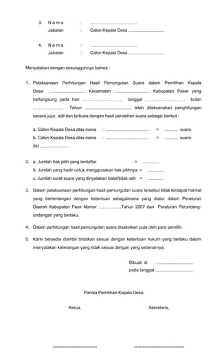 3. N a m a : …………………………… 
Jabatan : Calon Kepala Desa .............................. 
4. N a m a : …………………………… 
Jabatan : Calon Kepala Desa .............................. 
Menyatakan dengan sesungguhnya bahwa : 
1. Pelaksanaan Perhitungan Hasil Pemungutan Suara dalam Pemilihan Kepala 
Desa .............................. Kecamatan .............................. Kabupaten Paser yang 
berlangsung pada hari ………………………. tanggal ………………………. bulan 
………………… Tahun ......................................, telah dilaksanakan penghitungan 
secara jujur, adil dan terbuka dengan hasil perolehan suara sebagai berikut : 
a. Calon Kepala Desa atas nama : .................................... = ........... suara 
b. Calon Kepala Desa atas nama : .................................... = ........... suara 
dst ........................ 
2. a. Jumlah hak pilih yang terdaftar = ............. 
b. Jumlah yang hadir untuk menggunakan hak pilihnya = ............. 
c. Jumlah surat suara yang dinyatakan batal/tidak sah = ............. 
3. Dalam pelaksanaan perhitungan hasil pemungutan suara tersebut tidak terdapat hal-hal 
yang bertentangan dengan ketentuan sebagaimana yang diatur dalam Peraturan 
Daerah Kabupaten Pasir Nomor …………….Tahun 2007 dan Peraturan Perundang-undangan 
yang berlaku. 
4. Dalam perhitungan hasil pemungutan suara disaksikan pula oleh para pemilih. 
5. Kami bersedia diambil tindakan sesuai dengan ketentuan hukum yang berlaku dalam 
menyatakan keterangan yang tidak sesuai dengan yang sebenarnya. 
Dibuat di : .............................. 
pada tanggal :............................... 
Panitia Pemilihan Kepala Desa, 
Ketua, 
………………………… . 
Sekretaris, 
…………………………… . . 
 