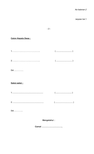 Ke halaman 2 
lanjutan hal 1 
- 2 - 
Calon Kepala Desa : 
1. …………………………………….. ( ............................... ) 
2. …………………………………….. ( ............................... ) 
Dst …………… 
Saksi-saksi : 
1. ........................................................... ( ............................... ) 
2. ............................................................ ( .................................. ) 
Dst ………….. 
Mengetahui : 
Camat .............................., 
 