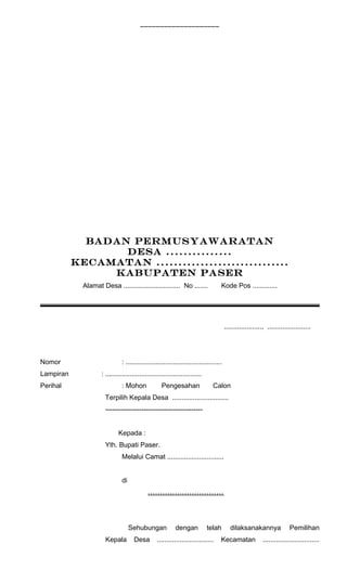 ____________________ 
BADAN PERMUSYAWARATAN 
DESA ............... 
KECAMATAN .............................. 
KABUPATEN PASER 
Alamat Desa .............................. No ....... Kode Pos ............. 
...................., ....................... 
Nomor : ................................................... 
Lampiran : ................................................... 
Perihal : Mohon Pengesahan Calon 
Terpilih Kepala Desa .............................. 
------------------------------------------- 
Kepada : 
Yth. Bupati Paser. 
Melalui Camat .............................. 
di 
............................... 
Sehubungan dengan telah dilaksanakannya Pemilihan 
Kepala Desa .............................. Kecamatan .............................. 
 