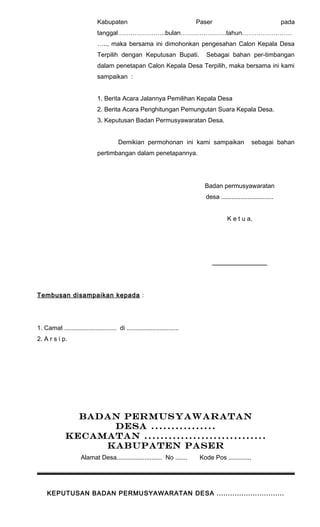 Kabupaten Paser pada 
tanggal…………………..bulan………………….tahun…………………… 
….., maka bersama ini dimohonkan pengesahan Calon Kepala Desa 
Terpilih dengan Keputusan Bupati. Sebagai bahan per-timbangan 
dalam penetapan Calon Kepala Desa Terpilih, maka bersama ini kami 
sampaikan : 
1. Berita Acara Jalannya Pemilihan Kepala Desa 
2. Berita Acara Penghitungan Pemungutan Suara Kepala Desa. 
3. Keputusan Badan Permusyawaratan Desa. 
Demikian permohonan ini kami sampaikan sebagai bahan 
pertimbangan dalam penetapannya. 
Badan permusyawaratan 
desa .............................. 
K e t u a, 
_______________ 
Tembusan disampaikan kepada : 
1. Camat .............................. di .............................. 
2. A r s i p. 
BADAN PERMUSYAWARATAN 
DESA ................ 
KECAMATAN .............................. 
KABUPATEN PASER 
Alamat Desa.......................... No ....... Kode Pos ............. 
KEPUTUSAN BADAN PERMUSYAWARATAN DESA .............................. 
 