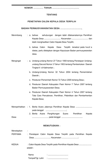 NOMOR .............. TAHUN ...................................... 
TENTANG 
PENETAPAN CALON KEPALA DESA TERPILIH 
BADAN PERMUSYAWARATAN DESA .............................., 
Menimbang : a. bahwa sehubungan dengan telah dilaksanakannya Pemilihan 
Kepala Desa .............................. Kecamatan .............................. dan 
telah menghasilkan Calon Kepala Desa Terpilih; 
b. bahwa Calon Kepala Desa Terpilih tersebut pada huruf a 
diatas, perlu ditetapkan dengan Keputusan Badan permusyawaratan 
desa. 
Mengingat : a. Undang-undang Nomor 27 Tahun 1959 tentang Penetapan Undang-undang 
Darurat Nomor 3 Tahun 1953 tentang Pembentukan Daerah 
Tingkat II di Kalimantan ; 
b. Undang-Undang Nomor 32 Tahun 2004 tentang Pemerintahan 
Daerah ; 
c. Peraturan Pemerintah Nomor 72 Tahun 2005 tentang Desa ; 
d. Peraturan Daerah Kabupaten Pasir Nomor 7 Tahun 2007 tentang 
Badan Permusyawaratan Desa; 
e. Peraturan Daerah Kabupaten Pasir Nomor 4 Tahun 2007 tentang 
Tata Cara Pencalonan, Pemilihan, Pelantikan dan Pemberhentian 
Kepala Desa; 
Memperhatikan : 1. Berita Acara Jalannya Pemilihan Kepala Desa .............................. 
pada tanggal ......................................; 
2. Berita Acara Penghitungan Suara Pemilihan Kepala 
Desa .............................. pada tanggal ....................................... 
MEMUTUSKAN : 
Menetapkan : 
PERTAMA : Penetapan Calon Kepala Desa Terpilih pada Pemilihan Kepala 
Desa .............................. Kecamatan ..............................; 
KEDUA : Calon Kepala Desa Terpilih pada Pemilihan Kepala Desa ....................... 
adalah : 
Nama : ..................................... 
Tempat/Tgl. Lahir : ..................................... 
 