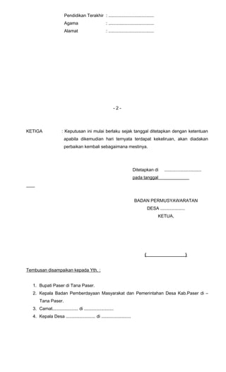 Pendidikan Terakhir : ..................................... 
Agama : ..................................... 
Alamat : ..................................... 
- 2 - 
KETIGA : Keputusan ini mulai berlaku sejak tanggal ditetapkan dengan ketentuan 
apabila dikemudian hari ternyata terdapat kekeliruan, akan diadakan 
perbaikan kembali sebagaimana mestinya. 
Ditetapkan di .............................. 
pada tanggal______________ 
BADAN PERMUSYAWARATAN 
DESA .................... 
KETUA, 
(_______________) 
Tembusan disampaikan kepada Yth. : 
1. Bupati Paser di Tana Paser. 
2. Kepala Badan Pemberdayaan Masyarakat dan Pemerintahan Desa Kab.Paser di – 
Tana Paser. 
3. Camat..................... di ........................ 
4. Kepala Desa ........................ di ........................ 
 