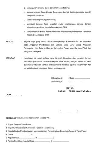 g. Mengajukan rencana biaya pemilihan kepada BPD; 
h. Mengumumkan Calon Kepala Desa yang berhak dipilih dan daftar pemilih 
yang telah disahkan; 
i. Melaksanakan pemungutan suara; 
j. Membuat laporan hasil kegiatan mulai pelaksanaan sampai dengan 
selesainya pemilihan Kepala Desa kepada BPD; 
k. Menyampaikan Berita Acara Pemilihan dan laporan pelaksanaan Pemilihan 
Kepala Desa kepada BPD. 
KETIGA : Segala biaya yang timbul akibat ditetapkannya Keputusan ini di bebankan 
pada Anggaran Pendapatan dan Belanja Desa (APB Desa), Anggaran 
Pendapatan dan Belanja Daerah Kabupaten Paser, dan Bantuan Pihak lain 
yang tidak mengikat. 
KEEMPAT : Keputusan ini mulai berlaku pada tanggal ditetapkan dan berakhir dengan 
sendirinya pada saat pelantikan kepala desa terpilih, dengan ketentuan akan 
diadakan perbaikan kembali sebagaimana mestinya apabila dikemudian hari 
ternyata terdapat kekeliruan dalam penetapan ini. 
Ditetapkan di : Desa ............................. 
pada tanggal : ……............................... 
KETUA 
BADAN PERMUSYAWARATAN 
DESA ............., 
( ______________ ) 
Tembusan Keputusan ini disampaikan kepada Yth : 
1. Bupati Paser di Tana Paser.; 
2. Inspektur Inspektorat Kabupaten Paser di Tana Paser; 
3. Kepala Badan Pemberdayaan Masyarakat dan Pemerintahan Desa Kab.Paser di Tana Paser; 
4. Camat .............................. di ..............................; 
5. Kepala Desa .............................. di ..............................; 
6. Panitia Pemilihan Kepala Desa .............................. di ............................... 
 