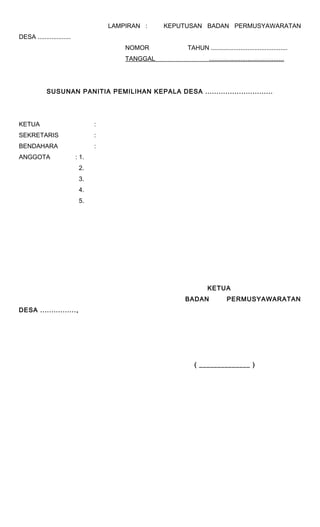LAMPIRAN : KEPUTUSAN BADAN PERMUSYAWARATAN 
DESA ................... 
NOMOR TAHUN ............................................ 
TANGGAL ........................................... 
SUSUNAN PANITIA PEMILIHAN KEPALA DESA .............................. 
KETUA : 
SEKRETARIS : 
BENDAHARA : 
ANGGOTA : 1. 
2. 
3. 
4. 
5. 
KETUA 
BADAN PERMUSYAWARATAN 
DESA ................, 
( ______________ ) 
 