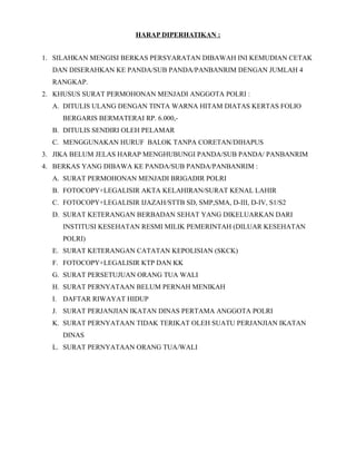 HARAP DIPERHATIKAN :
1. SILAHKAN MENGISI BERKAS PERSYARATAN DIBAWAH INI KEMUDIAN CETAK
DAN DISERAHKAN KE PANDA/SUB PANDA/PANBANRIM DENGAN JUMLAH 4
RANGKAP.
2. KHUSUS SURAT PERMOHONAN MENJADI ANGGOTA POLRI :
A. DITULIS ULANG DENGAN TINTA WARNA HITAM DIATAS KERTAS FOLIO
BERGARIS BERMATERAI RP. 6.000,-
B. DITULIS SENDIRI OLEH PELAMAR
C. MENGGUNAKAN HURUF BALOK TANPA CORETAN/DIHAPUS
3. JIKA BELUM JELAS HARAP MENGHUBUNGI PANDA/SUB PANDA/ PANBANRIM
4. BERKAS YANG DIBAWA KE PANDA/SUB PANDA/PANBANRIM :
A. SURAT PERMOHONAN MENJADI BRIGADIR POLRI
B. FOTOCOPY+LEGALISIR AKTA KELAHIRAN/SURAT KENAL LAHIR
C. FOTOCOPY+LEGALISIR IJAZAH/STTB SD, SMP,SMA, D-III, D-IV, S1/S2
D. SURAT KETERANGAN BERBADAN SEHAT YANG DIKELUARKAN DARI
INSTITUSI KESEHATAN RESMI MILIK PEMERINTAH (DILUAR KESEHATAN
POLRI)
E. SURAT KETERANGAN CATATAN KEPOLISIAN (SKCK)
F. FOTOCOPY+LEGALISIR KTP DAN KK
G. SURAT PERSETUJUAN ORANG TUA WALI
H. SURAT PERNYATAAN BELUM PERNAH MENIKAH
I. DAFTAR RIWAYAT HIDUP
J. SURAT PERJANJIAN IKATAN DINAS PERTAMA ANGGOTA POLRI
K. SURAT PERNYATAAN TIDAK TERIKAT OLEH SUATU PERJANJIAN IKATAN
DINAS
L. SURAT PERNYATAAN ORANG TUA/WALI
 