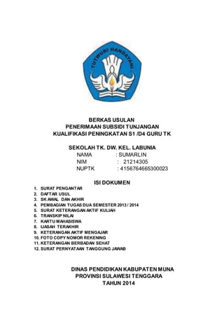 BERKAS USULAN 
PENERIMAAN SUBSIDI TUNJANGAN 
KUALIFIKASI PENINGKATAN S1 /D4 GURU TK 
SEKOLAH TK. DW. KEL. LABUNIA 
NAMA : SUMARLIN 
NIM : 21214305 
NUPTK : 4156764665300023 
ISI DOKUMEN 
1. SURAT PENGANTAR 
2. DAFTAR USUL 
3. SK AWAL DAN AKHIR 
4. PEMBAGIAN TUGAS DUA SEMESTER 2013 / 2014 
5. SURAT KETERANGAN AKTIF KULIAH 
6. TRANSKIP NILAI 
7. KARTU MAHASISWA 
8. IJASAH TERAKHIR 
9. KETERANGAN AKTIF MENGAJAR 
10. FOTO COPY NOMOR REKENING 
11. KETERANGAN BERBADAN SEHAT 
12. SURAT PERNYATAAN TANGGUNG JAWAB 
DINAS PENDIDIKAN KABUPATEN MUNA 
PROVINSI SULAWESI TENGGARA 
TAHUN 2014 
 