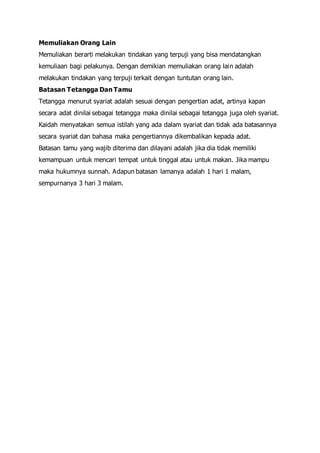 Memuliakan Orang Lain
Memuliakan berarti melakukan tindakan yang terpuji yang bisa mendatangkan
kemuliaan bagi pelakunya. Dengan demikian memuliakan orang lain adalah
melakukan tindakan yang terpuji terkait dengan tuntutan orang lain.
Batasan Tetangga Dan Tamu
Tetangga menurut syariat adalah sesuai dengan pengertian adat, artinya kapan
secara adat dinilai sebagai tetangga maka dinilai sebagai tetangga juga oleh syariat.
Kaidah menyatakan semua istilah yang ada dalam syariat dan tidak ada batasannya
secara syariat dan bahasa maka pengertiannya dikembalikan kepada adat.
Batasan tamu yang wajib diterima dan dilayani adalah jika dia tidak memiliki
kemampuan untuk mencari tempat untuk tinggal atau untuk makan. Jika mampu
maka hukumnya sunnah. Adapun batasan lamanya adalah 1 hari 1 malam,
sempurnanya 3 hari 3 malam.
 