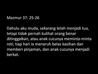 Mazmur 37: 25-26
Dahulu aku muda, sekarang telah menjadi tua,
tetapi tidak pernah kulihat orang benar
ditinggalkan, atau anak cucunya meminta-minta
roti; tiap hari ia menaruh belas kasihan dan
memberi pinjaman, dan anak cucunya menjadi
berkat.
 
