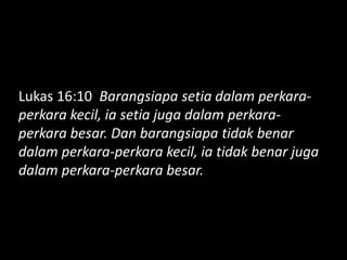 Lukas 16:10 Barangsiapa setia dalam perkara-
perkara kecil, ia setia juga dalam perkara-
perkara besar. Dan barangsiapa tidak benar
dalam perkara-perkara kecil, ia tidak benar juga
dalam perkara-perkara besar.
 
