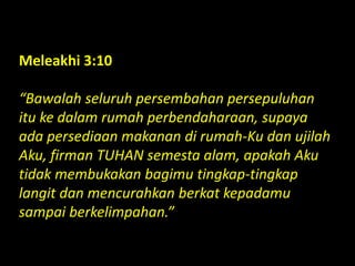 Meleakhi 3:10
“Bawalah seluruh persembahan persepuluhan
itu ke dalam rumah perbendaharaan, supaya
ada persediaan makanan di rumah-Ku dan ujilah
Aku, firman TUHAN semesta alam, apakah Aku
tidak membukakan bagimu tingkap-tingkap
langit dan mencurahkan berkat kepadamu
sampai berkelimpahan.”
 