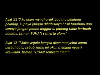 Ayat 11 “Aku akan menghardik bagimu belalang
pelahap, supaya jangan dihabisinya hasil tanahmu dan
supaya jangan pohon anggur di padang tidak berbuah
bagimu, firman TUHAN semesta alam.”
Ayat 12 “Maka segala bangsa akan menyebut kamu
berbahagia, sebab kamu ini akan menjadi negeri
kesukaan, firman TUHAN semesta alam”
 