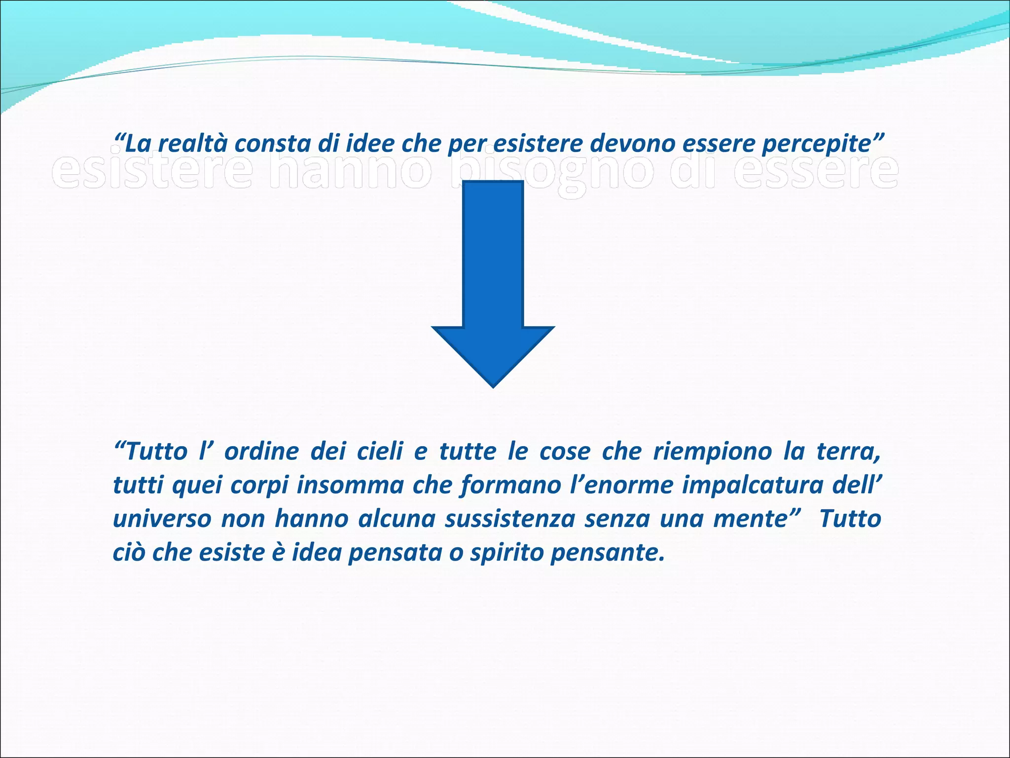 “La realtà consta di idee che per esistere devono essere percepite”




“Tutto l’ ordine dei cieli e tutte le cose che riempiono la terra, tutti
quei corpi insomma che formano l’enorme impalcatura dell’
universo non hanno alcuna sussistenza senza una mente” Tutto
ciò che esiste è idea pensata o spirito pensante.
 