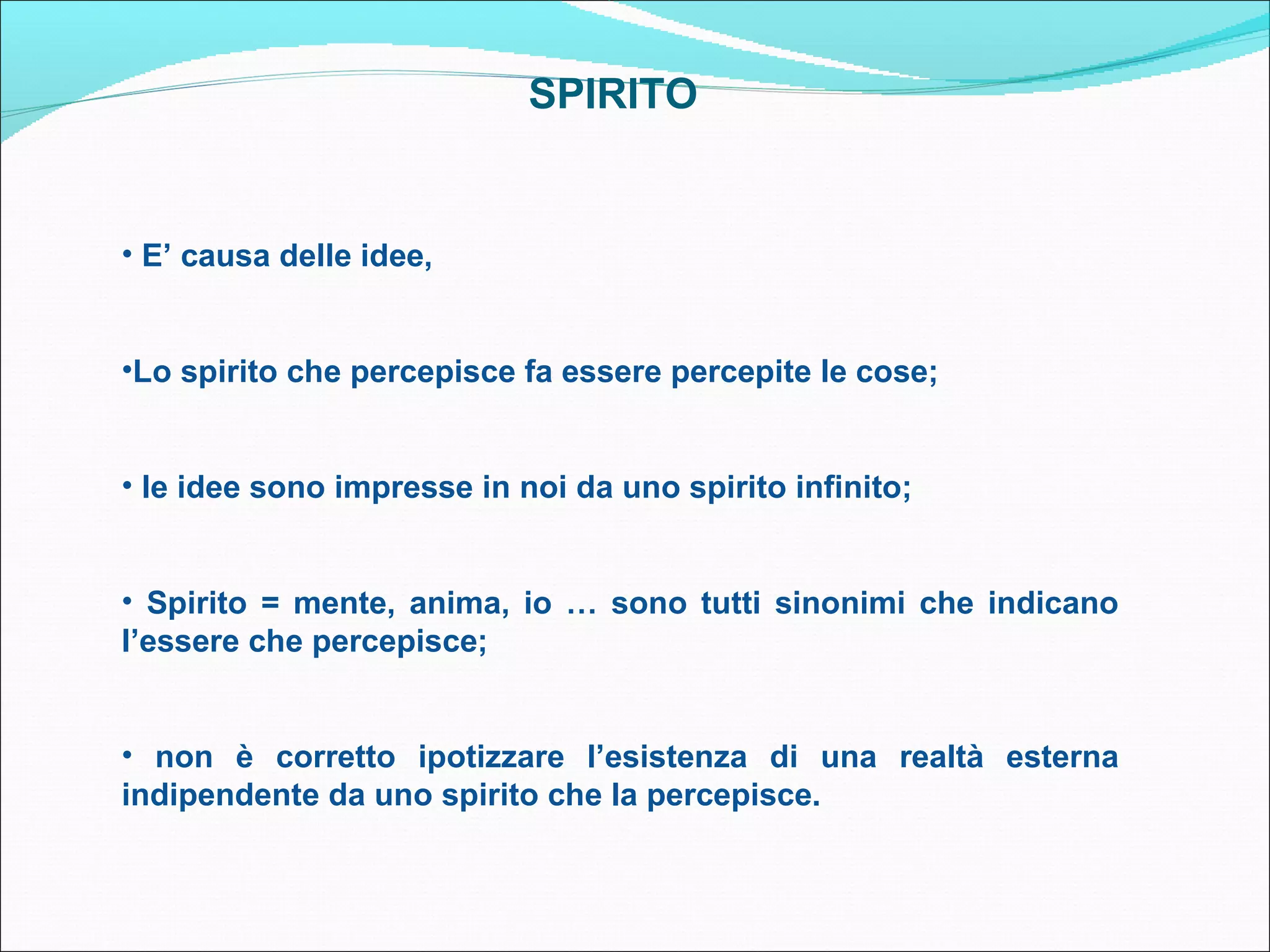 SPIRITO


• E’ causa delle idee,


•Lo spirito che percepisce fa essere percepite le cose;


• le idee sono impresse in noi da uno spirito infinito;


• Spirito = mente, anima, io … sono tutti sinonimi che indicano
l’essere che percepisce;


• non è corretto ipotizzare l’esistenza di una realtà esterna
indipendente da uno spirito che la percepisce.
 