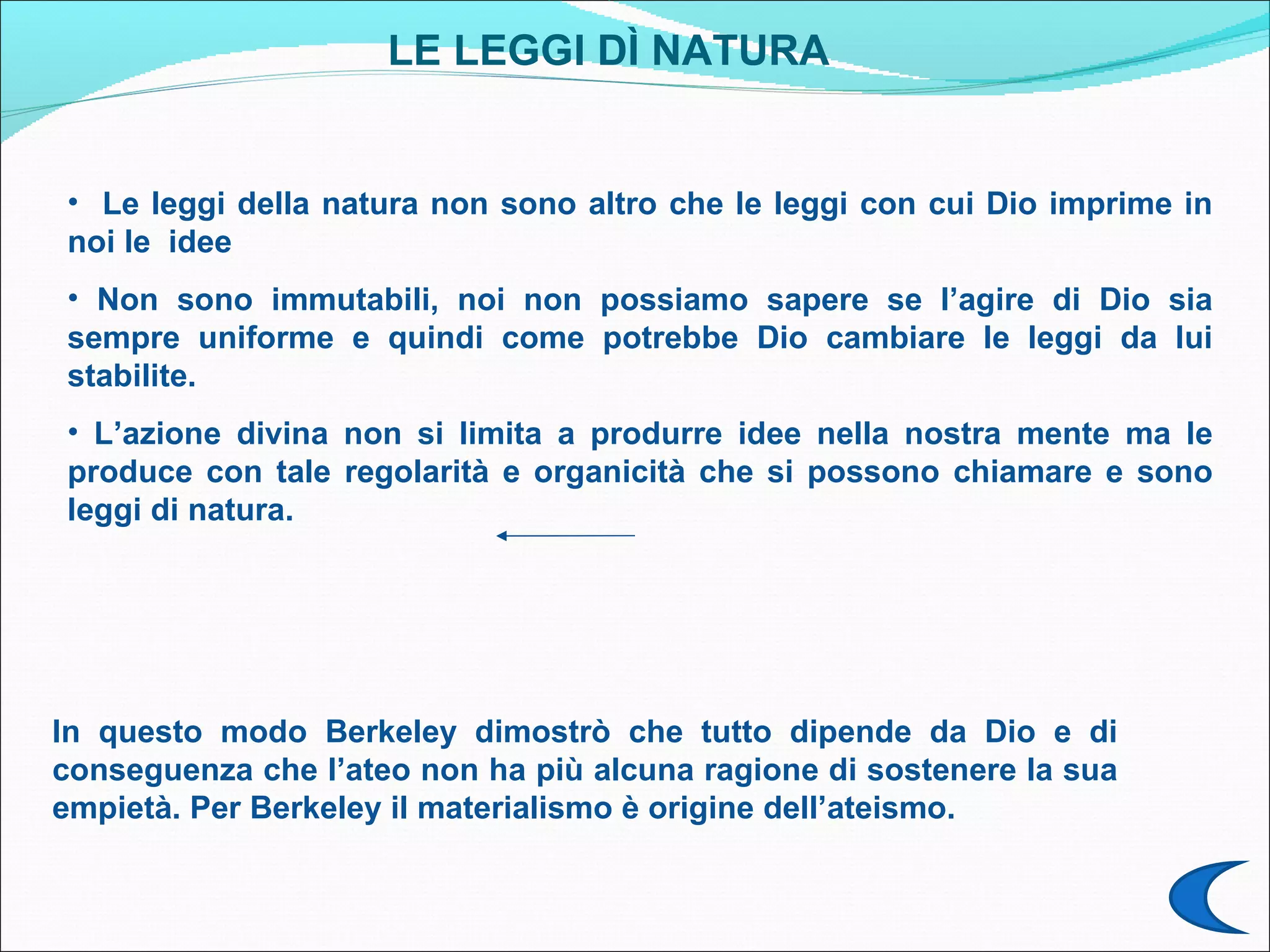 LE LEGGI DÌ NATURA


• Le leggi della natura non sono altro che le leggi con cui Dio imprime in
noi le idee
• Non sono immutabili, noi non possiamo sapere se l’agire di Dio sia
sempre uniforme e quindi come potrebbe Dio cambiare le leggi da lui
stabilite.
• L’azione divina non si limita a produrre idee nella nostra mente ma le
produce con tale regolarità e organicità che si possono chiamare e sono
leggi di natura.




In questo modo Berkeley dimostrò che tutto dipende da Dio e di
conseguenza che l’ateo non ha più alcuna ragione di sostenere la sua
empietà. Per Berkeley il materialismo è origine dell’ateismo.
 