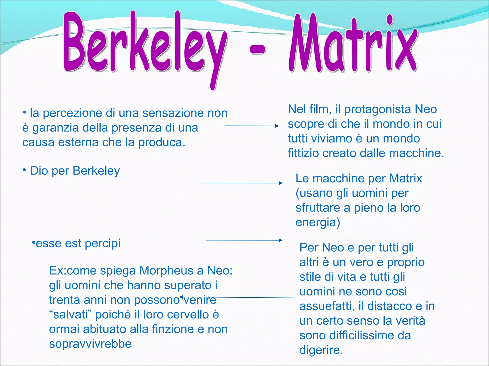 • la percezione di una sensazione non     Nel film, il protagonista Neo
è garanzia della presenza di una          scopre di che il mondo in cui
causa esterna che la produca.             tutti viviamo è un mondo
                                          fittizio creato dalle macchine.
• Dio per Berkeley
                                           Le macchine per Matrix
                                           (usano gli uomini per
                                           sfruttare a pieno la loro
                                           energia)
 •esse est percipi                          Per Neo e per tutti gli
                                            altri è un vero e proprio
    Ex:come spiega Morpheus a Neo:
                                            stile di vita e tutti gli
    gli uomini che hanno superato i
                                            uomini ne sono cosi
    trenta anni non possono venire
                                            assuefatti, il distacco e in
    “salvati” poiché il loro cervello è
                                            un certo senso la verità
    ormai abituato alla finzione e non
                                            sono difficilissime da
    sopravvivrebbe
                                            digerire.
 