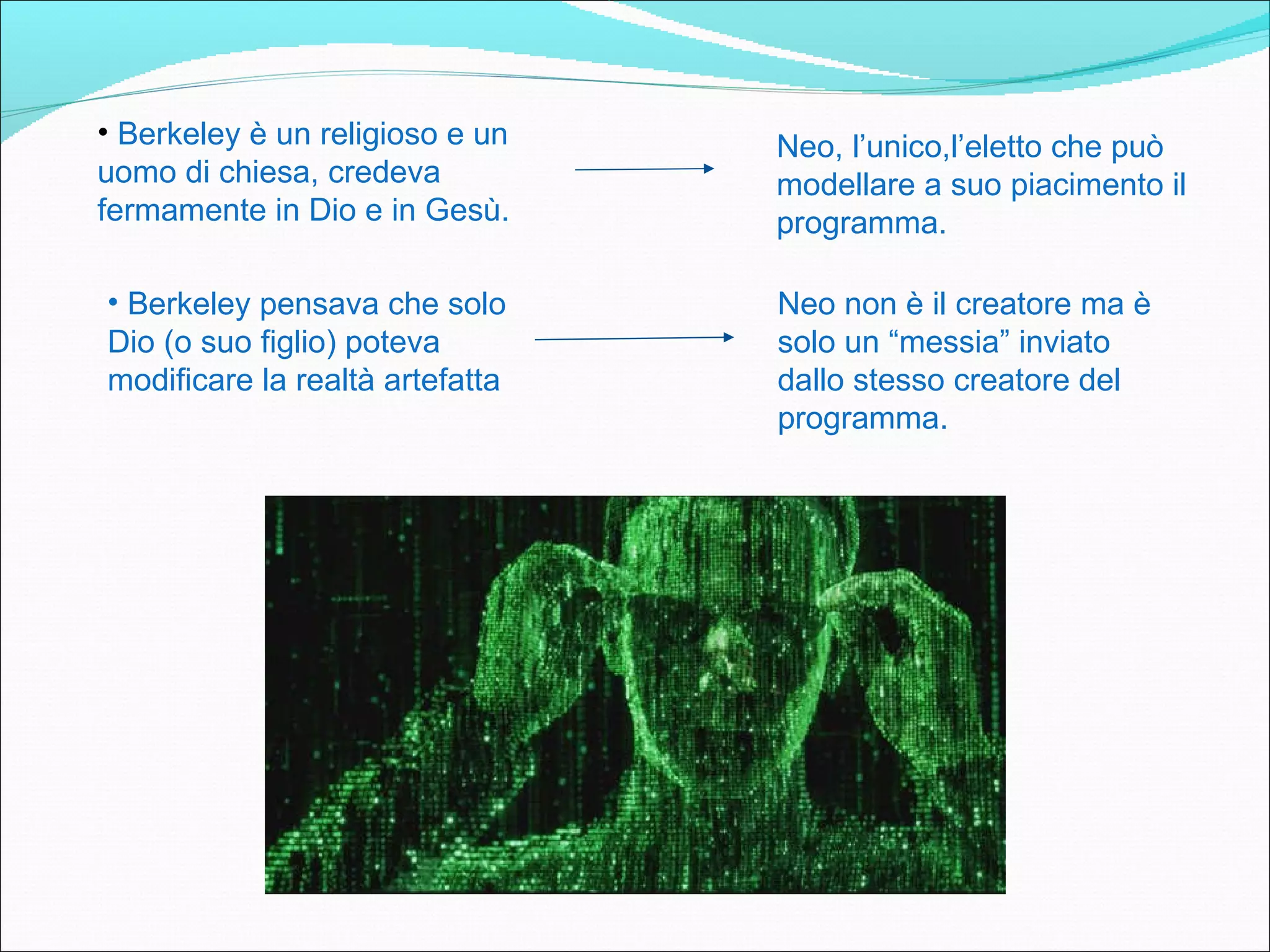 • Berkeley è un religioso e un   Neo, l’unico,l’eletto che può
uomo di chiesa, credeva          modellare a suo piacimento il
fermamente in Dio e in Gesù.     programma.

• Berkeley pensava che solo      Neo non è il creatore ma è
Dio (o suo figlio) poteva        solo un “messia” inviato
modificare la realtà artefatta   dallo stesso creatore del
                                 programma.
 