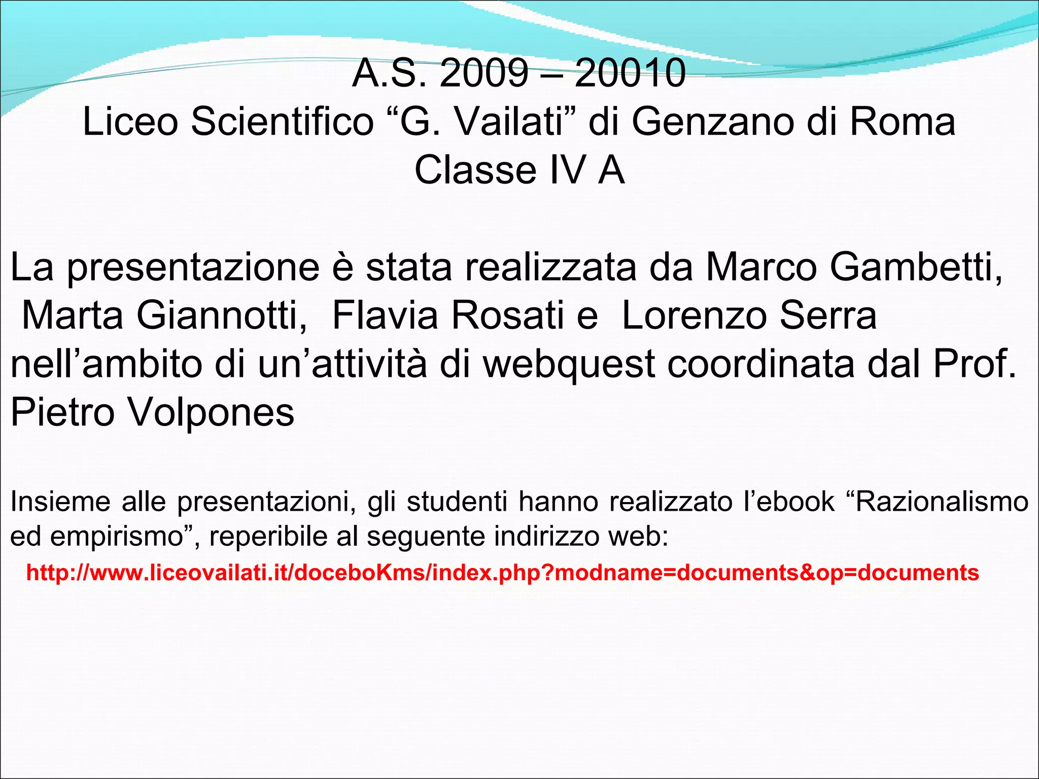 A.S. 2009 – 20010
     Liceo Scientifico “G. Vailati” di Genzano di Roma
                        Classe IV A

La presentazione è stata realizzata da Chiara
Bonanni, Marco Gambetti, Marta Giannotti,     Flavia
Rosati e Lorenzo Serra nell’ambito di un’attività di
webquest coordinata dal Prof. Pietro Volpones

Insieme alle presentazioni, gli studenti hanno realizzato l’ebook “Razionalismo
ed empirismo”, reperibile al seguente indirizzo web:
 http://www.liceovailati.it/doceboKms/index.php?modname=documents&op=documents
 
