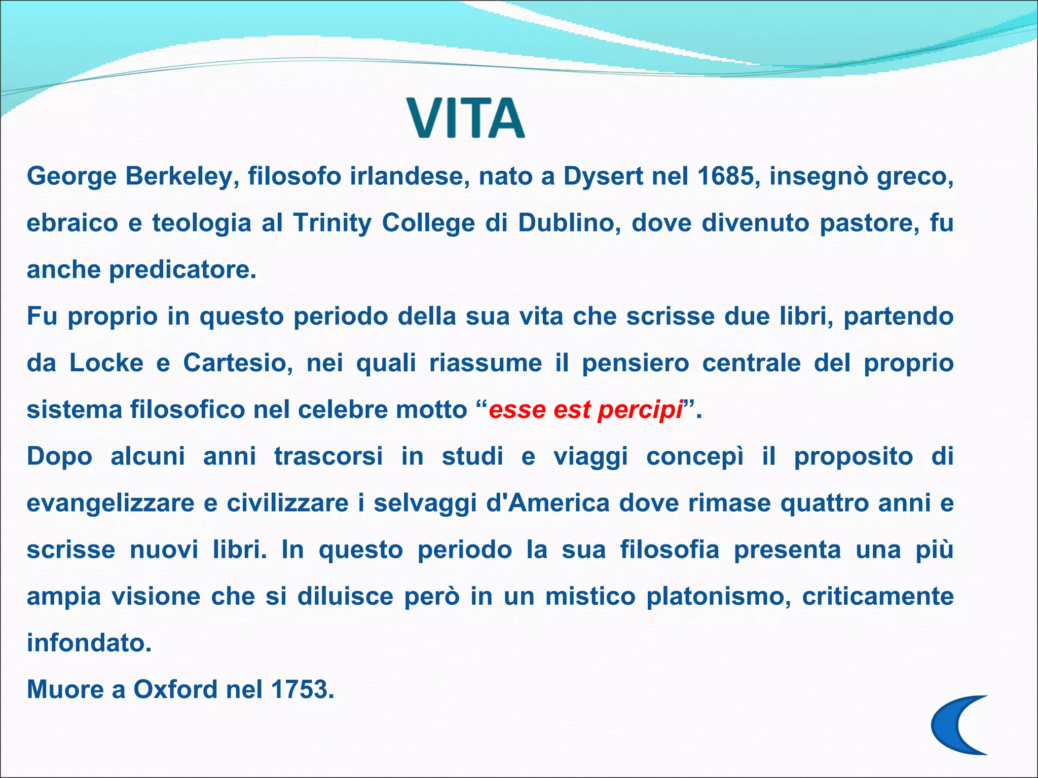 George Berkeley, filosofo irlandese, nato a Dysert nel 1685, insegnò
greco, ebraico e teologia al Trinity College di Dublino, dove divenuto
pastore, fu anche predicatore.
Fu proprio in questo periodo della sua vita che scrisse due libri, partendo
da Locke e Cartesio, nei quali riassume il pensiero centrale del proprio
sistema filosofico nel celebre motto “esse est percipi”.
Dopo alcuni anni trascorsi in studi e viaggi concepì il proposito di
evangelizzare e civilizzare i selvaggi d'America dove rimase quattro anni e
scrisse nuovi libri. In questo periodo la sua filosofia presenta una più
ampia visione che si diluisce però in un mistico platonismo, criticamente
infondato.
Muore a Oxford nel 1753.
 
