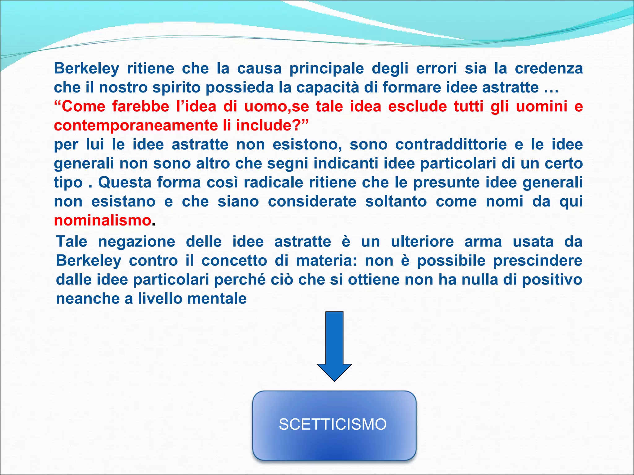 Berkeley ritiene che la causa principale degli errori sia la credenza
che il nostro spirito possieda la capacità di formare idee astratte …
“Come farebbe l’idea di uomo,se tale idea esclude tutti gli uomini e
contemporaneamente li include?”
per lui le idee astratte non esistono, sono contraddittorie e le idee
generali non sono altro che segni indicanti idee particolari di un certo
tipo . Questa forma così radicale ritiene che le presunte idee generali
non esistano e che siano considerate soltanto come nomi da qui
nominalismo.
Tale negazione delle idee astratte è un ulteriore arma usata da
Berkeley contro il concetto di materia: non è possibile prescindere
dalle idee particolari perché ciò che si ottiene non ha nulla di positivo
neanche a livello mentale




                               SCETTICISMO
 