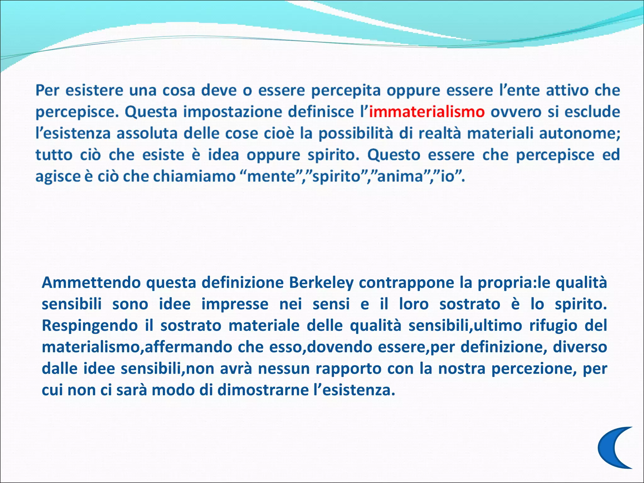 Ammettendo questa definizione Berkeley contrappone la propria:le qualità
sensibili sono idee impresse nei sensi e il loro sostrato è lo spirito.
Respingendo il sostrato materiale delle qualità sensibili,ultimo rifugio del
materialismo,affermando che esso,dovendo essere,per definizione, diverso
dalle idee sensibili,non avrà nessun rapporto con la nostra percezione, per
cui non ci sarà modo di dimostrarne l’esistenza.
 