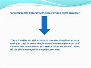 “La realtà consta di idee che per esistere devono essere percepite”




“Tutto l’ ordine dei cieli e tutte le cose che riempiono la terra, tutti
quei corpi insomma che formano l’enorme impalcatura dell’
universo non hanno alcuna sussistenza senza una mente” Tutto
ciò che esiste è idea pensata o spirito pensante.
 