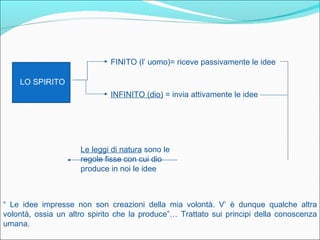 FINITO (l’ uomo)= riceve passivamente le idee

    LO SPIRITO
                             INFINITO (dio) = invia attivamente le idee




                     Le leggi di natura sono le
                     regole fisse con cui dio
                     produce in noi le idee



“ Le idee impresse non son creazioni della mia volontà. V’ è dunque qualche altra
volontà, ossia un altro spirito che la produce”… Trattato sui principi della conoscenza
umana.
 