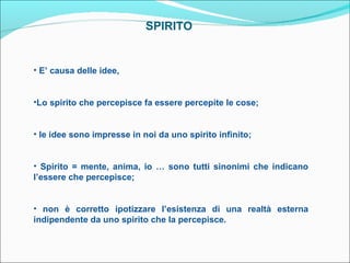 SPIRITO


• E’ causa delle idee,


•Lo spirito che percepisce fa essere percepite le cose;


• le idee sono impresse in noi da uno spirito infinito;


• Spirito = mente, anima, io … sono tutti sinonimi che indicano
l’essere che percepisce;


• non è corretto ipotizzare l’esistenza di una realtà esterna
indipendente da uno spirito che la percepisce.
 