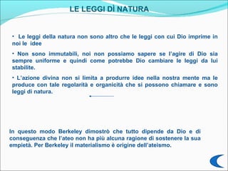 LE LEGGI DÌ NATURA


• Le leggi della natura non sono altro che le leggi con cui Dio imprime in
noi le idee
• Non sono immutabili, noi non possiamo sapere se l’agire di Dio sia
sempre uniforme e quindi come potrebbe Dio cambiare le leggi da lui
stabilite.
• L’azione divina non si limita a produrre idee nella nostra mente ma le
produce con tale regolarità e organicità che si possono chiamare e sono
leggi di natura.




In questo modo Berkeley dimostrò che tutto dipende da Dio e di
conseguenza che l’ateo non ha più alcuna ragione di sostenere la sua
empietà. Per Berkeley il materialismo è origine dell’ateismo.
 