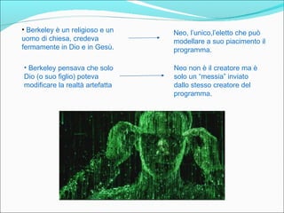 • Berkeley è un religioso e un   Neo, l’unico,l’eletto che può
uomo di chiesa, credeva          modellare a suo piacimento il
fermamente in Dio e in Gesù.     programma.

• Berkeley pensava che solo      Neo non è il creatore ma è
Dio (o suo figlio) poteva        solo un “messia” inviato
modificare la realtà artefatta   dallo stesso creatore del
                                 programma.
 