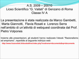 A.S. 2009 – 20010
     Liceo Scientifico “G. Vailati” di Genzano di Roma
                        Classe IV A

La presentazione è stata realizzata da Chiara
Bonanni, Marco Gambetti, Marta Giannotti,     Flavia
Rosati e Lorenzo Serra nell’ambito di un’attività di
webquest coordinata dal Prof. Pietro Volpones

Insieme alle presentazioni, gli studenti hanno realizzato l’ebook “Razionalismo
ed empirismo”, reperibile al seguente indirizzo web:
 http://www.liceovailati.it/doceboKms/index.php?modname=documents&op=documents
 