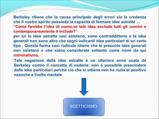 Berkeley ritiene che la causa principale degli errori sia la credenza
che il nostro spirito possieda la capacità di formare idee astratte …
“Come farebbe l’idea di uomo,se tale idea esclude tutti gli uomini e
contemporaneamente li include?”
per lui le idee astratte non esistono, sono contraddittorie e le idee
generali non sono altro che segni indicanti idee particolari di un certo
tipo . Questa forma così radicale ritiene che le presunte idee generali
non esistano e che siano considerate soltanto come nomi da qui
nominalismo.
Tale negazione delle idee astratte è un ulteriore arma usata da
Berkeley contro il concetto di materia: non è possibile prescindere
dalle idee particolari perché ciò che si ottiene non ha nulla di positivo
neanche a livello mentale




                               SCETTICISMO
 