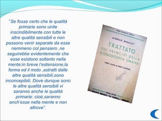 ”Se fosse certo che le qualità
        primarie sono unite
   inscindibilmente con tutte le
    altre qualità sensibili e non
 possono venir separate da esse
    nemmeno col pensiero ,ne
 seguirebbe evidentemente che
   esse esistono soltanto nella
  mente;in breve l’estensione,la
  forma ed il moto ,astratti dalle
    altre qualità sensibili,sono
inconcepibili. Dove dunque sono
     le altre qualità sensibili vi
     saranno anche le qualità
       primarie: cioè,saranno
   anch’esse nella mente e non
               altrove”.
 