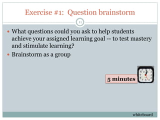 Exercise #1: Question brainstorm
                           11

 What questions could you ask to help students
  achieve your assigned learning goal -- to test mastery
  and stimulate learning?
 Brainstorm as a group



                                      5 minutes




                                                whiteboard
 