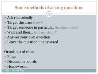 Some methods of asking questions
                             13

  Ask rhetorically
  Target the class (how?)
  Target someone in particular (in what order?)
  Wait and then… (call on whom?)
  Answer your own question
  Leave the question unanswered


 Or ask out of class
  Blogs
  Discussion boards
  Homework…
Credit: Rosie Piller
 