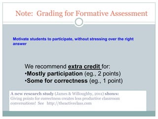 Note: Grading for Formative Assessment


 Motivate students to participate, without stressing over the right
 answer




        We recommend extra credit for:
        •Mostly participation (eg., 2 points)
        •Some for correctness (eg., 1 point)

A new research study (James & Willoughby, 2011) shows:
Giving points for correctness creates less productive classroom
conversations! See http://theactiveclass.com
                                         16
 