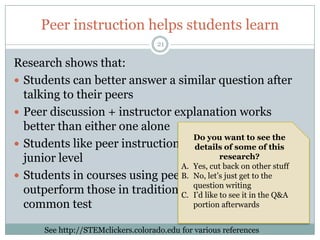 Peer instruction helps students learn
                                    21

Research shows that:
 Students can better answer a similar question after
  talking to their peers
 Peer discussion + instructor explanation works
  better than either one alone
                                    Do you want to see the
 Students like peer instruction, from intro to the
                                    details of some of this
  junior level                              research?
                                A. Yes, cut back on other stuff
 Students in courses using peer instruction to the
                                B. No, let’s just get
  outperform those in traditional lecturewriting the Q&A a
                                    question
                                               courses on
                                C. I’d like to see it in
  common test                       portion afterwards


      See http://STEMclickers.colorado.edu for various references
 