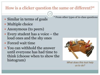How is a clicker question the same or different?*
                              26
                                   * From other types of in-class questions
 Similar in terms of goals
 Multiple choice
 Anonymous (to peers)
 Every student has a voice – the
  loud ones and the shy ones
 Forced wait time
 You can withhold the answer
  until everyone has had time to
  think (choose when to show the
  histogram)
                                              What does this tool help
                                                    us to do?
 
